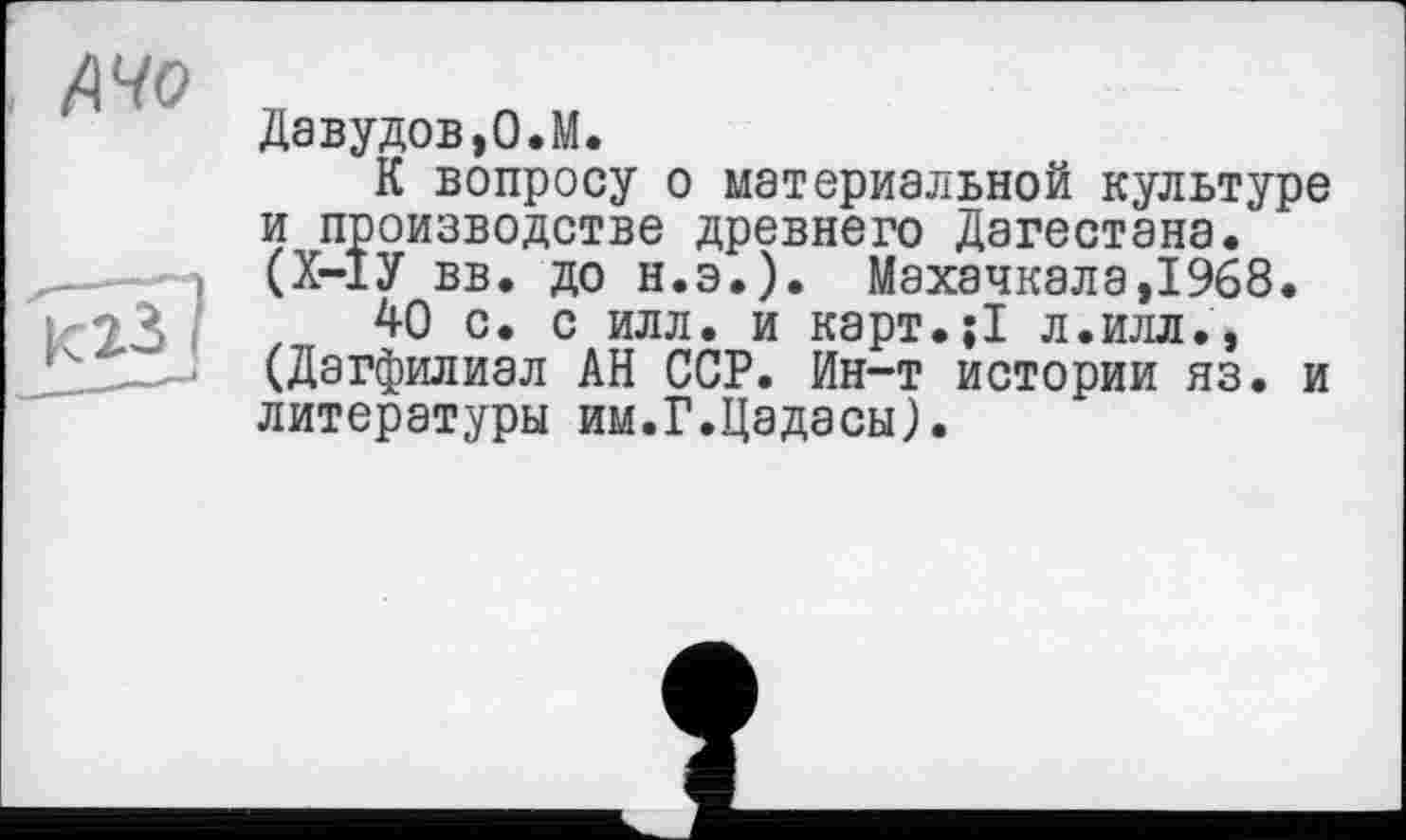 ﻿Давудов,О.М.
К вопросу о материальной культуре и производстве древнего Дагестана. (Х-ІУ вв. до н.э.). Махачкала,1968.
40 с. с илл. и карт.її л.илл., (Дагфилиал АН ССР. Ин-т истории яз. и литературы им.Г.Цадасы).